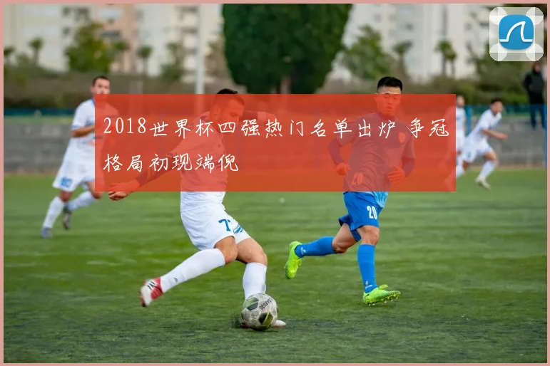 2018世界杯四强热门名单出炉 争冠格局初现端倪