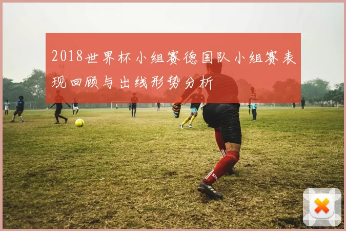 2018世界杯小组赛德国队小组赛表现回顾与出线形势分析