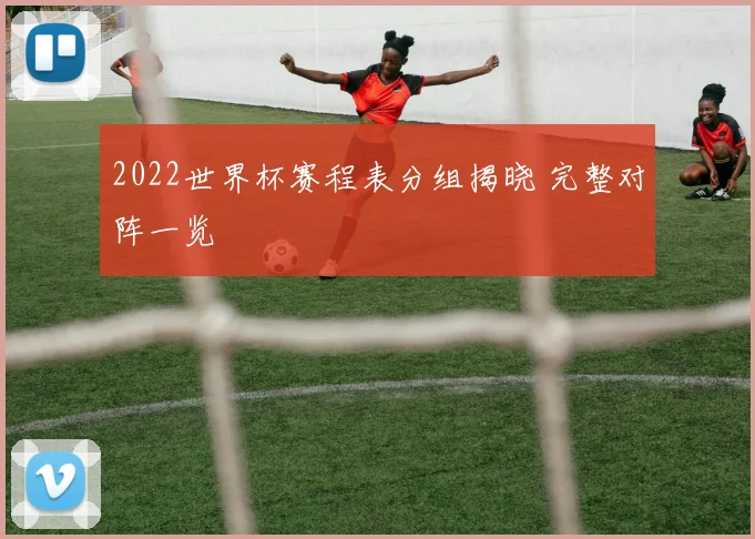 2022世界杯赛程表分组揭晓 完整对阵一览